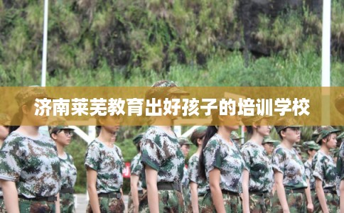 济南莱芜教育出好孩子的培训学校