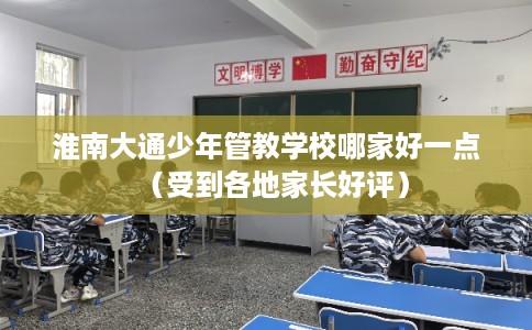 淮南大通少年管教学校哪家好一点（受到各地家长好评）