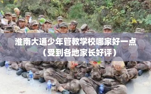 淮南大通少年管教学校哪家好一点（受到各地家长好评）