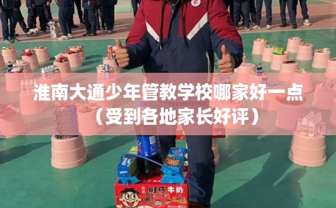 淮南大通少年管教学校哪家好一点（受到各地家长好评）