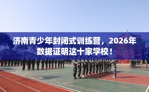 济南青少年封闭式训练营，2026年数据证明这十家学校！