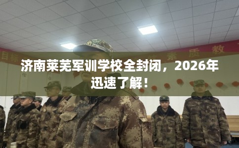 济南莱芜军训学校全封闭，2026年迅速了解！