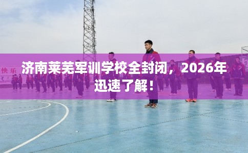 济南莱芜军训学校全封闭，2026年迅速了解！