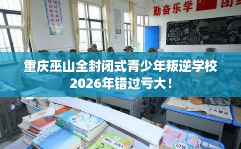 重庆巫山全封闭式青少年叛逆学校2026年错过亏大！