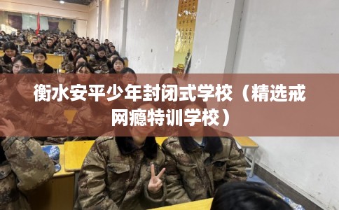 衡水安平少年封闭式学校（精选戒网瘾特训学校）