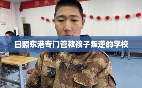 日照东港专门管教孩子叛逆的学校