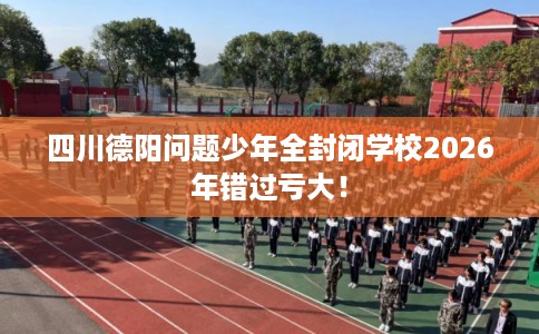 四川德阳问题少年全封闭学校2026年错过亏大！