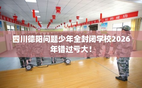 四川德阳问题少年全封闭学校2026年错过亏大！