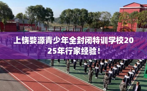 上饶婺源青少年全封闭特训学校2025年行家经验！