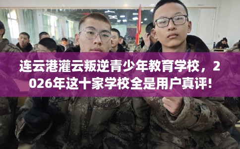 连云港灌云叛逆青少年教育学校，2026年这十家学校全是用户真评!