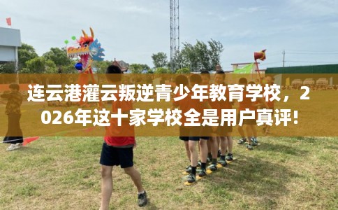 连云港灌云叛逆青少年教育学校，2026年这十家学校全是用户真评!
