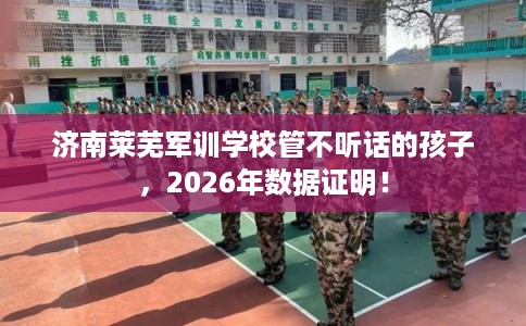 济南莱芜军训学校管不听话的孩子，2026年数据证明！