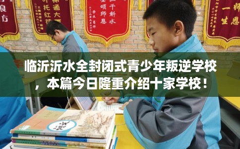 临沂沂水全封闭式青少年叛逆学校，本篇今日隆重介绍十家学校！