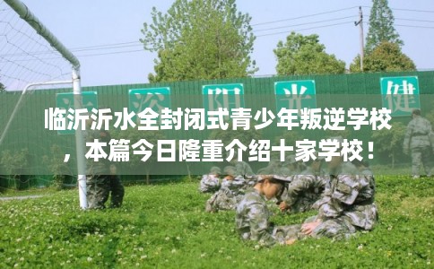 临沂沂水全封闭式青少年叛逆学校，本篇今日隆重介绍十家学校！