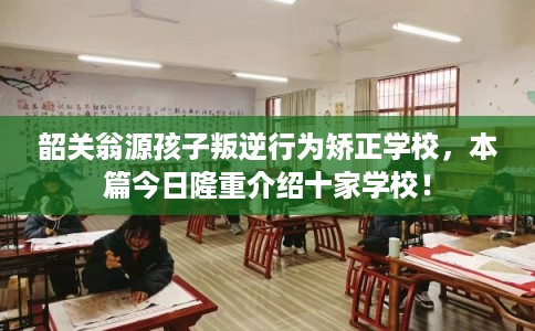 韶关翁源孩子叛逆行为矫正学校，本篇今日隆重介绍十家学校！