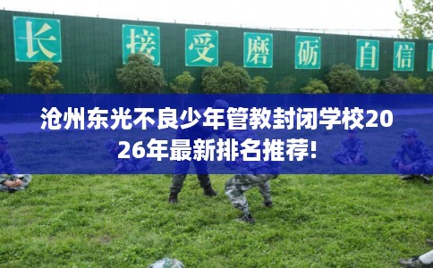 沧州东光不良少年管教封闭学校2026年最新排名推荐!