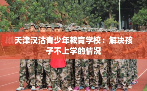 天津汉沽青少年教育学校：解决孩子不上学的情况