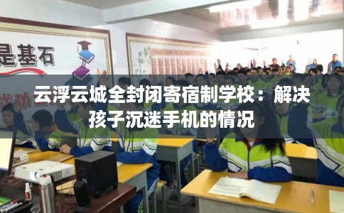 云浮云城全封闭寄宿制学校：解决孩子沉迷手机的情况