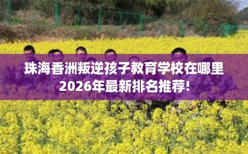 珠海香洲叛逆孩子教育学校在哪里2026年最新排名推荐!