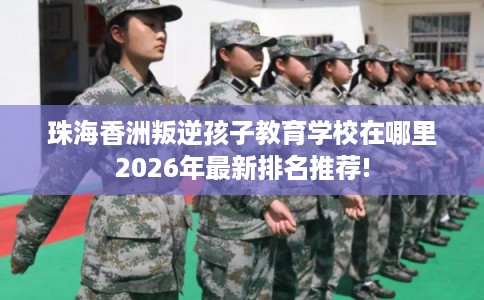 珠海香洲叛逆孩子教育学校在哪里2026年最新排名推荐!