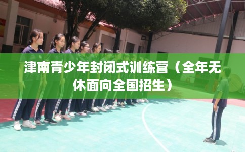 津南青少年封闭式训练营（全年无休面向全国招生）