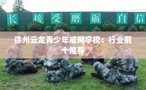 徐州云龙青少年戒网学校：行业前十推荐