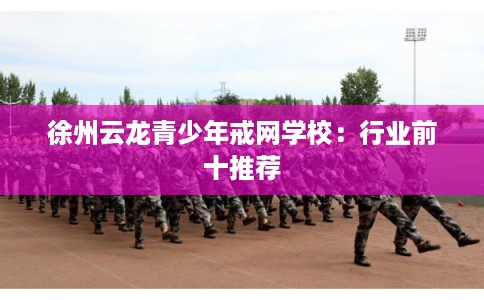 徐州云龙青少年戒网学校：行业前十推荐