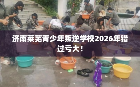 济南莱芜青少年叛逆学校2026年错过亏大！