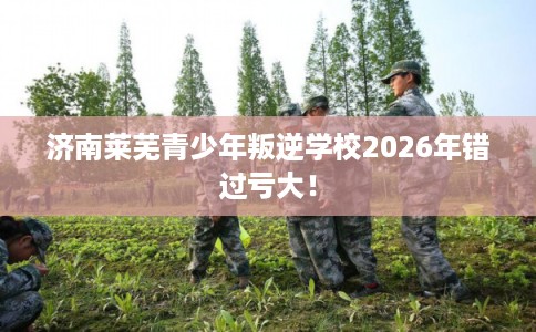 济南莱芜青少年叛逆学校2026年错过亏大！