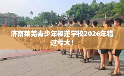 济南莱芜青少年叛逆学校2026年错过亏大！