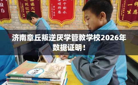 济南章丘叛逆厌学管教学校2026年数据证明！