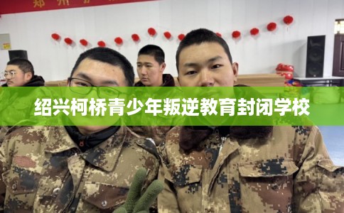 绍兴柯桥青少年叛逆教育封闭学校