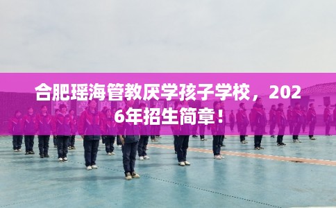 合肥瑶海管教厌学孩子学校，2026年招生简章！
