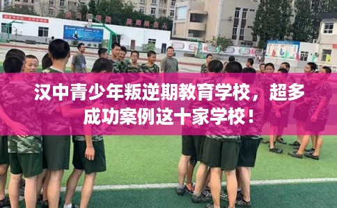 汉中青少年叛逆期教育学校，超多成功案例这十家学校！