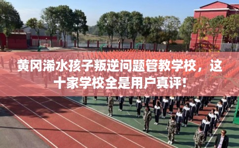 黄冈浠水孩子叛逆问题管教学校，这十家学校全是用户真评!