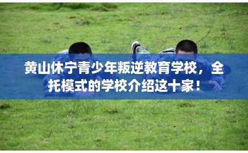 黄山休宁青少年叛逆教育学校，全托模式的学校介绍这十家！