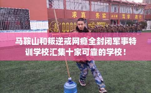马鞍山和叛逆戒网瘾全封闭军事特训学校汇集十家可靠的学校！