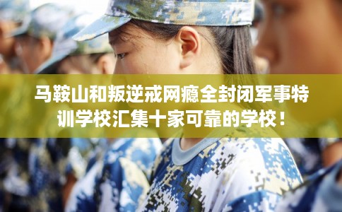 马鞍山和叛逆戒网瘾全封闭军事特训学校汇集十家可靠的学校！