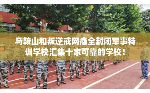 马鞍山和叛逆戒网瘾全封闭军事特训学校汇集十家可靠的学校！