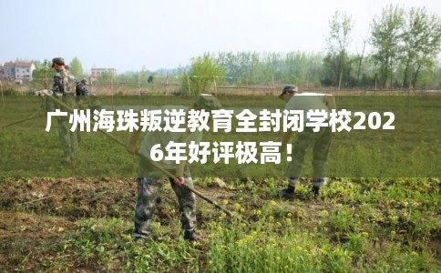 广州海珠叛逆教育全封闭学校2026年好评极高！