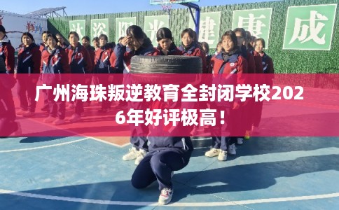 广州海珠叛逆教育全封闭学校2026年好评极高！