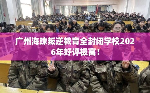 广州海珠叛逆教育全封闭学校2026年好评极高！