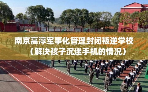 南京高淳军事化管理封闭叛逆学校（解决孩子沉迷手机的情况）