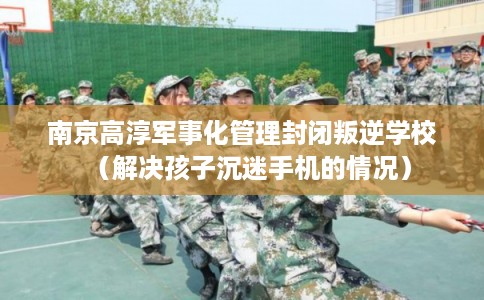 南京高淳军事化管理封闭叛逆学校（解决孩子沉迷手机的情况）