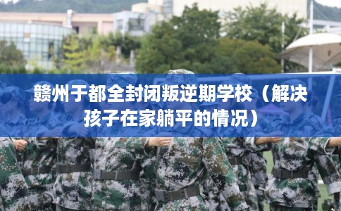 赣州于都全封闭叛逆期学校（解决孩子在家躺平的情况）