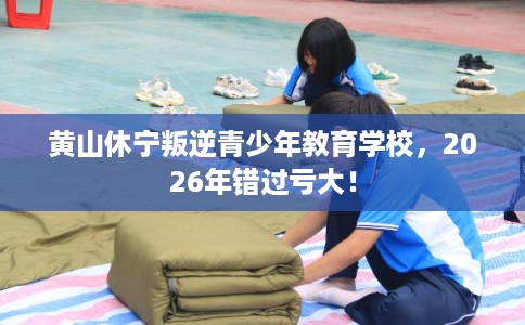 黄山休宁叛逆青少年教育学校，2026年错过亏大！