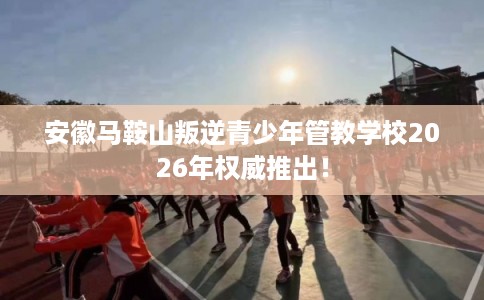 安徽马鞍山叛逆青少年管教学校2026年权威推出！