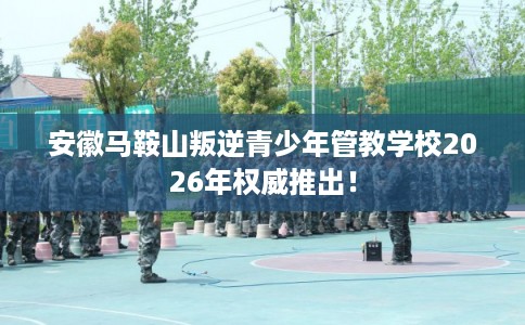 安徽马鞍山叛逆青少年管教学校2026年权威推出！