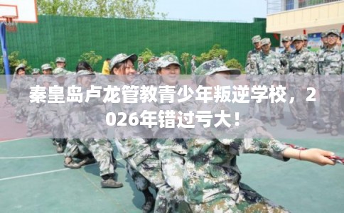 秦皇岛卢龙管教青少年叛逆学校，2026年错过亏大！