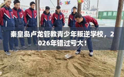秦皇岛卢龙管教青少年叛逆学校，2026年错过亏大！